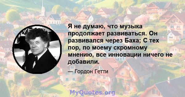 Я не думаю, что музыка продолжает развиваться. Он развивался через Баха; С тех пор, по моему скромному мнению, все инновации ничего не добавили.