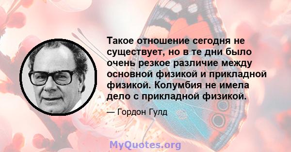 Такое отношение сегодня не существует, но в те дни было очень резкое различие между основной физикой и прикладной физикой. Колумбия не имела дело с прикладной физикой.