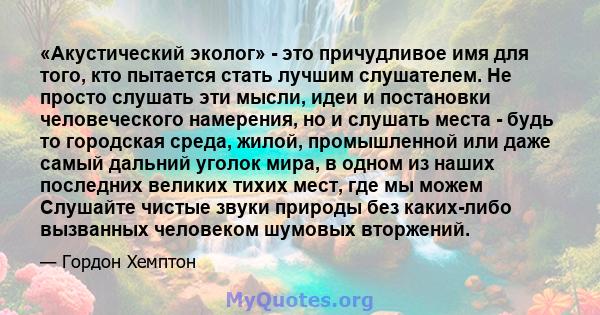 «Акустический эколог» - это причудливое имя для того, кто пытается стать лучшим слушателем. Не просто слушать эти мысли, идеи и постановки человеческого намерения, но и слушать места - будь то городская среда, жилой,