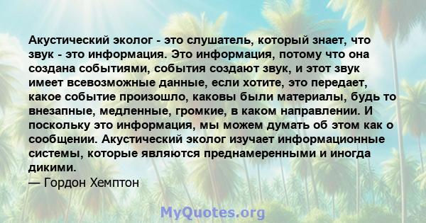 Акустический эколог - это слушатель, который знает, что звук - это информация. Это информация, потому что она создана событиями, события создают звук, и этот звук имеет всевозможные данные, если хотите, это передает,