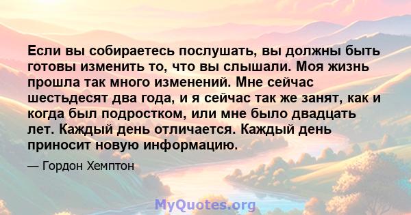 Если вы собираетесь послушать, вы должны быть готовы изменить то, что вы слышали. Моя жизнь прошла так много изменений. Мне сейчас шестьдесят два года, и я сейчас так же занят, как и когда был подростком, или мне было