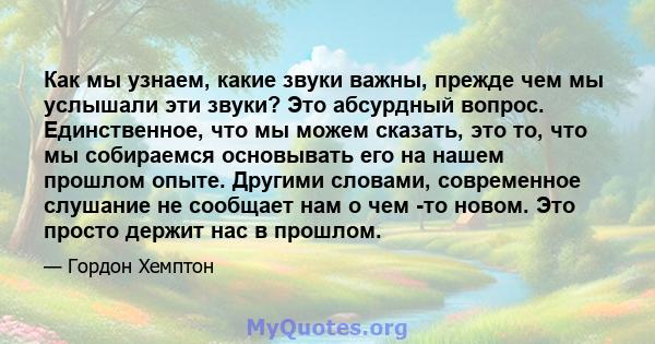 Как мы узнаем, какие звуки важны, прежде чем мы услышали эти звуки? Это абсурдный вопрос. Единственное, что мы можем сказать, это то, что мы собираемся основывать его на нашем прошлом опыте. Другими словами, современное 