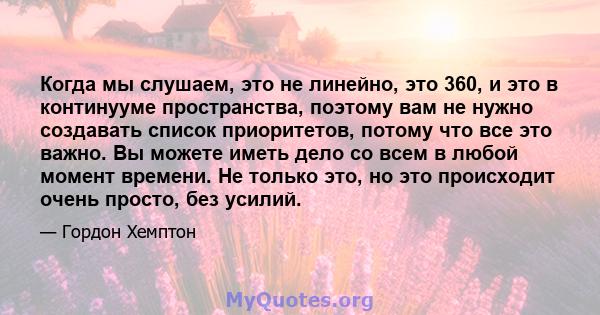 Когда мы слушаем, это не линейно, это 360, и это в континууме пространства, поэтому вам не нужно создавать список приоритетов, потому что все это важно. Вы можете иметь дело со всем в любой момент времени. Не только