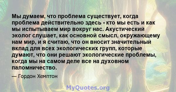 Мы думаем, что проблема существует, когда проблема действительно здесь - кто мы есть и как мы испытываем мир вокруг нас. Акустический эколог слушает, как основной смысл, окружающему нам мир, и я считаю, что он вносит