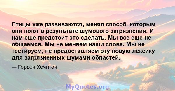 Птицы уже развиваются, меняя способ, которым они поют в результате шумового загрязнения. И нам еще предстоит это сделать. Мы все еще не общаемся. Мы не меняем наши слова. Мы не тестируем, не предоставляем эту новую