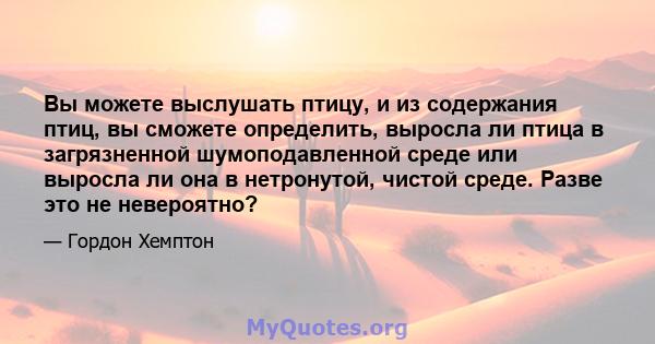 Вы можете выслушать птицу, и из содержания птиц, вы сможете определить, выросла ли птица в загрязненной шумоподавленной среде или выросла ли она в нетронутой, чистой среде. Разве это не невероятно?