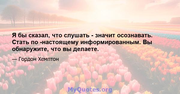 Я бы сказал, что слушать - значит осознавать. Стать по -настоящему информированным. Вы обнаружите, что вы делаете.