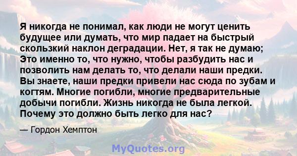 Я никогда не понимал, как люди не могут ценить будущее или думать, что мир падает на быстрый скользкий наклон деградации. Нет, я так не думаю; Это именно то, что нужно, чтобы разбудить нас и позволить нам делать то, что 