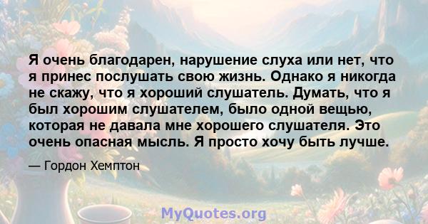 Я очень благодарен, нарушение слуха или нет, что я принес послушать свою жизнь. Однако я никогда не скажу, что я хороший слушатель. Думать, что я был хорошим слушателем, было одной вещью, которая не давала мне хорошего