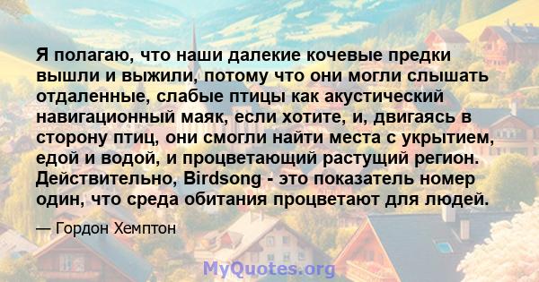 Я полагаю, что наши далекие кочевые предки вышли и выжили, потому что они могли слышать отдаленные, слабые птицы как акустический навигационный маяк, если хотите, и, двигаясь в сторону птиц, они смогли найти места с