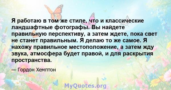 Я работаю в том же стиле, что и классические ландшафтные фотографы. Вы найдете правильную перспективу, а затем ждете, пока свет не станет правильным. Я делаю то же самое. Я нахожу правильное местоположение, а затем жду