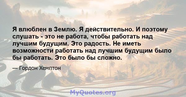 Я влюблен в Землю. Я действительно. И поэтому слушать - это не работа, чтобы работать над лучшим будущим. Это радость. Не иметь возможности работать над лучшим будущим было бы работать. Это было бы сложно.