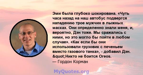 Эми была глубоко шокирована. «Чуть часа назад на наш автобус подвергся нападению трое мужчин в лыжных масках. Они определенно знали меня, и, вероятно, Дэн тоже. Мы сражались с ними, но это могло бы пойти в любом