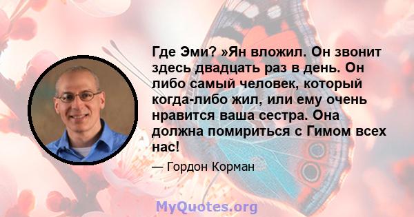 Где Эми? »Ян вложил. Он звонит здесь двадцать раз в день. Он либо самый человек, который когда-либо жил, или ему очень нравится ваша сестра. Она должна помириться с Гимом всех нас!