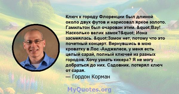 Ключ к городу Флоренции был длиной около двух футов и нарисовал яркое золото. Гамильтон был очарован этим. "Вау! Насколько велик замок?" Иона засмеялась. "Замок нет, потому что это почетный концерт.