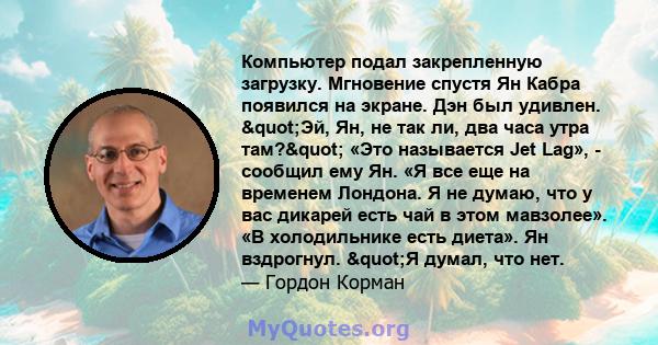 Компьютер подал закрепленную загрузку. Мгновение спустя Ян Кабра появился на экране. Дэн был удивлен. "Эй, Ян, не так ли, два часа утра там?" «Это называется Jet Lag», - сообщил ему Ян. «Я все еще на временем