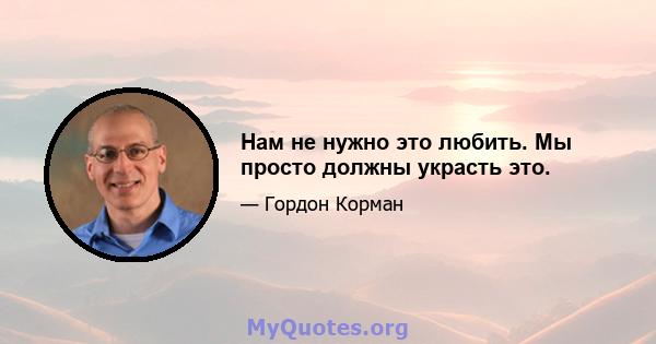 Нам не нужно это любить. Мы просто должны украсть это.