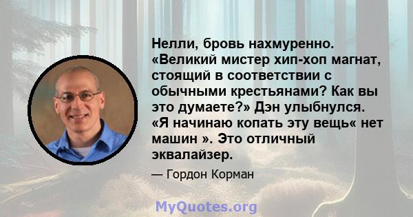 Нелли, бровь нахмуренно. «Великий мистер хип-хоп магнат, стоящий в соответствии с обычными крестьянами? Как вы это думаете?» Дэн улыбнулся. «Я начинаю копать эту вещь« нет машин ». Это отличный эквалайзер.