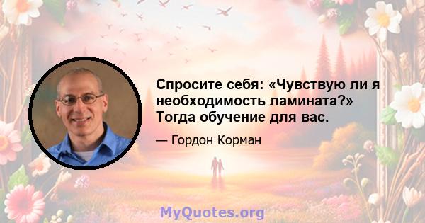 Спросите себя: «Чувствую ли я необходимость ламината?» Тогда обучение для вас.