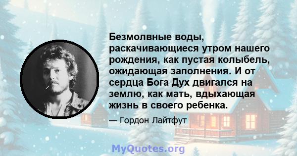 Безмолвные воды, раскачивающиеся утром нашего рождения, как пустая колыбель, ожидающая заполнения. И от сердца Бога Дух двигался на землю, как мать, вдыхающая жизнь в своего ребенка.