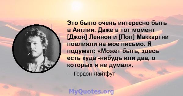 Это было очень интересно быть в Англии. Даже в тот момент [Джон] Леннон и [Пол] Маккартни повлияли на мое письмо. Я подумал: «Может быть, здесь есть куда -нибудь или два, о которых я не думал».