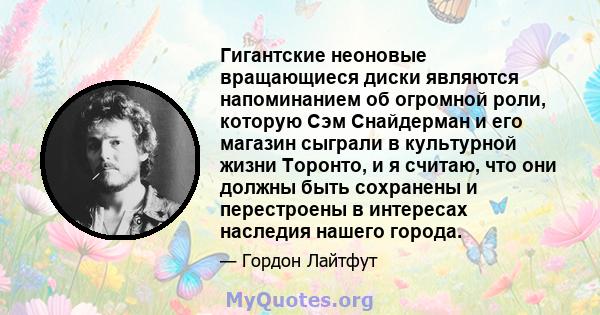 Гигантские неоновые вращающиеся диски являются напоминанием об огромной роли, которую Сэм Снайдерман и его магазин сыграли в культурной жизни Торонто, и я считаю, что они должны быть сохранены и перестроены в интересах