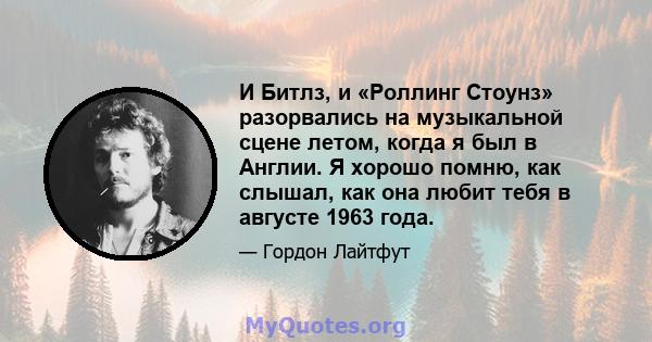 И Битлз, и «Роллинг Стоунз» разорвались на музыкальной сцене летом, когда я был в Англии. Я хорошо помню, как слышал, как она любит тебя в августе 1963 года.