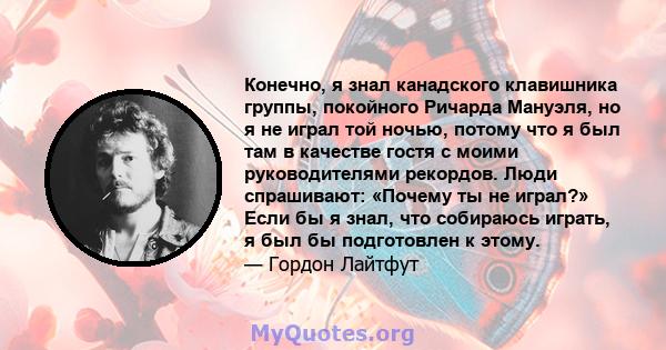 Конечно, я знал канадского клавишника группы, покойного Ричарда Мануэля, но я не играл той ночью, потому что я был там в качестве гостя с моими руководителями рекордов. Люди спрашивают: «Почему ты не играл?» Если бы я