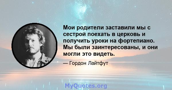 Мои родители заставили мы с сестрой поехать в церковь и получить уроки на фортепиано. Мы были заинтересованы, и они могли это видеть.