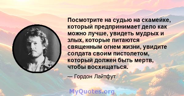 Посмотрите на судью на скамейке, который предпринимает дело как можно лучше, увидеть мудрых и злых, которые питаются священным огнем жизни, увидите солдата своим пистолетом, который должен быть мертв, чтобы восхищаться.