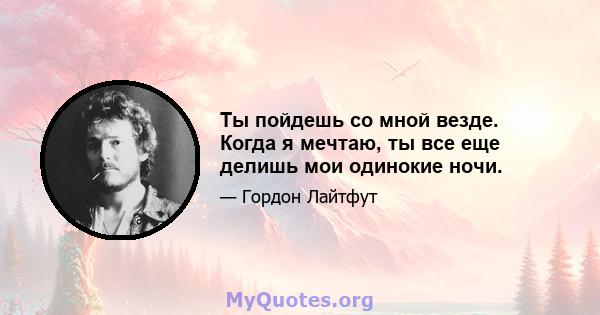 Ты пойдешь со мной везде. Когда я мечтаю, ты все еще делишь мои одинокие ночи.