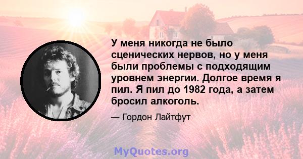 У меня никогда не было сценических нервов, но у меня были проблемы с подходящим уровнем энергии. Долгое время я пил. Я пил до 1982 года, а затем бросил алкоголь.