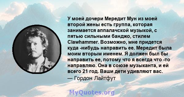 У моей дочери Мередит Мун из моей второй жены есть группа, которая занимается аппалачской музыкой, с пятью сильными банджо, стилем Clawhammer. Возможно, мне придется куда -нибудь направить ее. Мередит была моим вторым