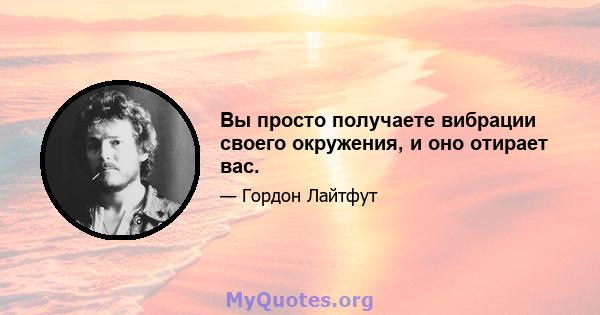 Вы просто получаете вибрации своего окружения, и оно отирает вас.