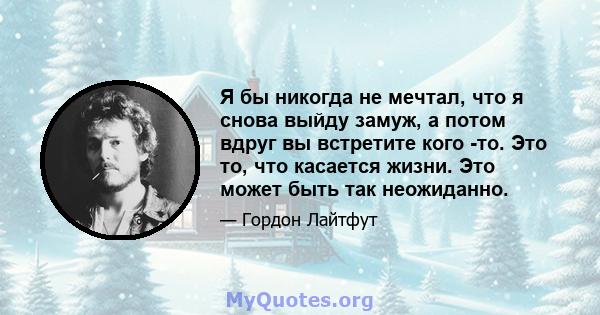 Я бы никогда не мечтал, что я снова выйду замуж, а потом вдруг вы встретите кого -то. Это то, что касается жизни. Это может быть так неожиданно.