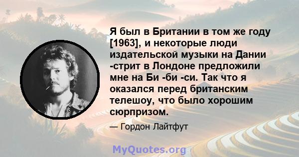 Я был в Британии в том же году [1963], и некоторые люди издательской музыки на Дании -стрит в Лондоне предложили мне на Би -би -си. Так что я оказался перед британским телешоу, что было хорошим сюрпризом.