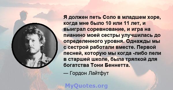 Я должен петь Соло в младшем хоре, когда мне было 10 или 11 лет, и выиграл соревнование, и игра на пианино моей сестры улучшилась до определенного уровня. Однажды мы с сестрой работали вместе. Первой песней, которую мы