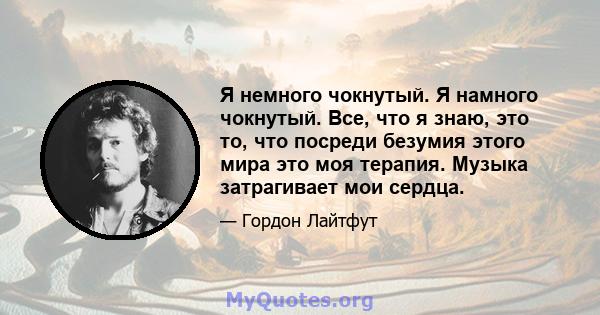 Я немного чокнутый. Я намного чокнутый. Все, что я знаю, это то, что посреди безумия этого мира это моя терапия. Музыка затрагивает мои сердца.