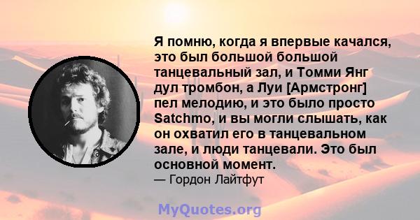 Я помню, когда я впервые качался, это был большой большой танцевальный зал, и Томми Янг дул тромбон, а Луи [Армстронг] пел мелодию, и это было просто Satchmo, и вы могли слышать, как он охватил его в танцевальном зале,