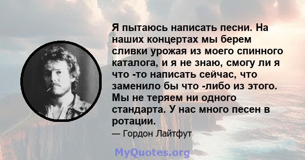 Я пытаюсь написать песни. На наших концертах мы берем сливки урожая из моего спинного каталога, и я не знаю, смогу ли я что -то написать сейчас, что заменило бы что -либо из этого. Мы не теряем ни одного стандарта. У