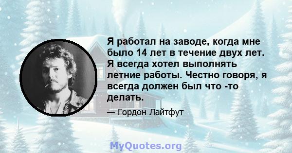 Я работал на заводе, когда мне было 14 лет в течение двух лет. Я всегда хотел выполнять летние работы. Честно говоря, я всегда должен был что -то делать.