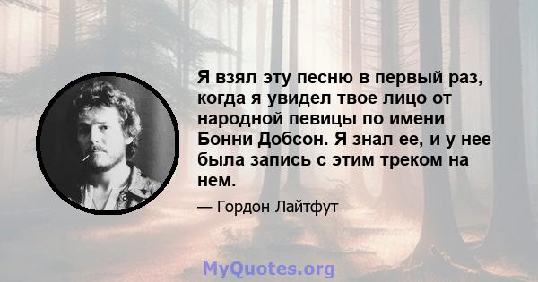 Я взял эту песню в первый раз, когда я увидел твое лицо от народной певицы по имени Бонни Добсон. Я знал ее, и у нее была запись с этим треком на нем.