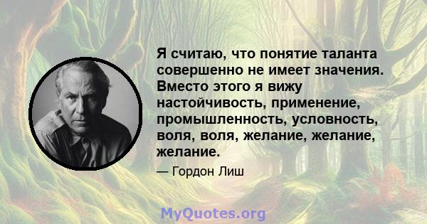 Я считаю, что понятие таланта совершенно не имеет значения. Вместо этого я вижу настойчивость, применение, промышленность, условность, воля, воля, желание, желание, желание.