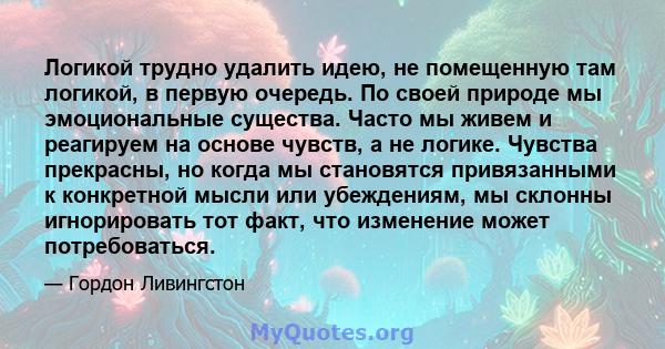 Логикой трудно удалить идею, не помещенную там логикой, в первую очередь. По своей природе мы эмоциональные существа. Часто мы живем и реагируем на основе чувств, а не логике. Чувства прекрасны, но когда мы становятся