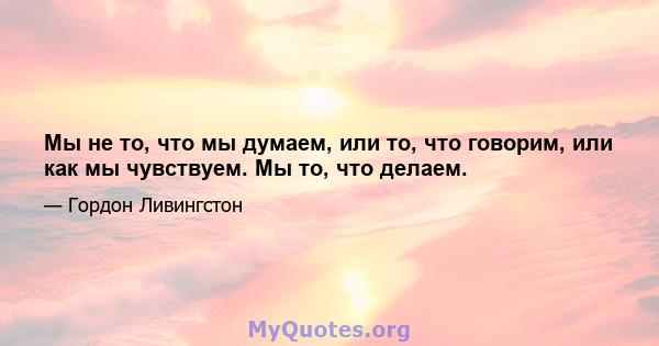 Мы не то, что мы думаем, или то, что говорим, или как мы чувствуем. Мы то, что делаем.