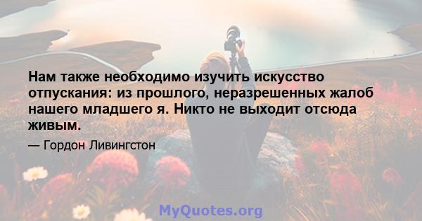 Нам также необходимо изучить искусство отпускания: из прошлого, неразрешенных жалоб нашего младшего я. Никто не выходит отсюда живым.