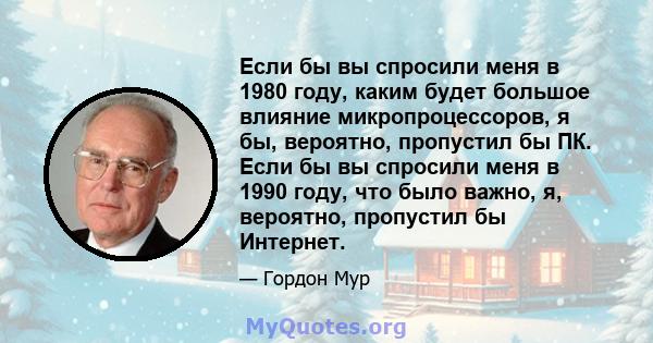 Если бы вы спросили меня в 1980 году, каким будет большое влияние микропроцессоров, я бы, вероятно, пропустил бы ПК. Если бы вы спросили меня в 1990 году, что было важно, я, вероятно, пропустил бы Интернет.