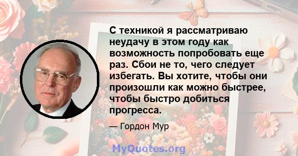 С техникой я рассматриваю неудачу в этом году как возможность попробовать еще раз. Сбои не то, чего следует избегать. Вы хотите, чтобы они произошли как можно быстрее, чтобы быстро добиться прогресса.