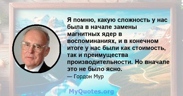 Я помню, какую сложность у нас была в начале замены магнитных ядер в воспоминаниях, и в конечном итоге у нас были как стоимость, так и преимущества производительности. Но вначале это не было ясно.