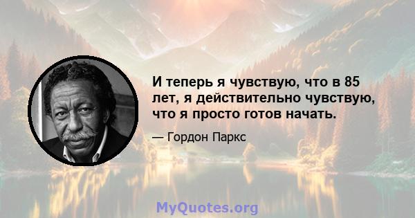 И теперь я чувствую, что в 85 лет, я действительно чувствую, что я просто готов начать.